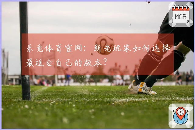 乐竞体育官网：新老玩家如何选择最适合自己的版本？