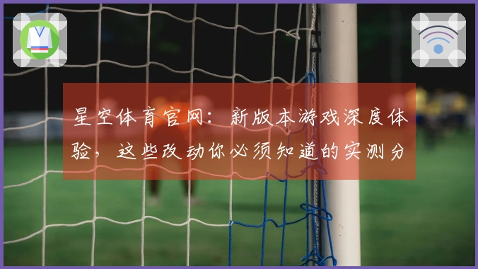 星空体育官网：新版本游戏深度体验，这些改动你必须知道的实测分析