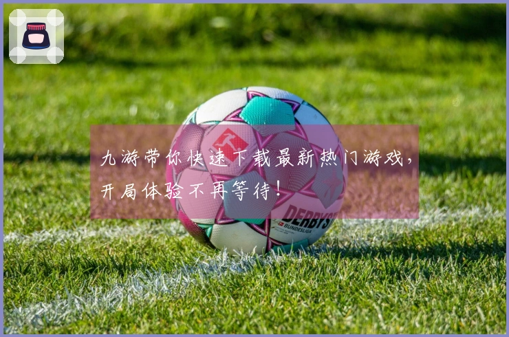 九游带你快速下载最新热门游戏，开局体验不再等待！