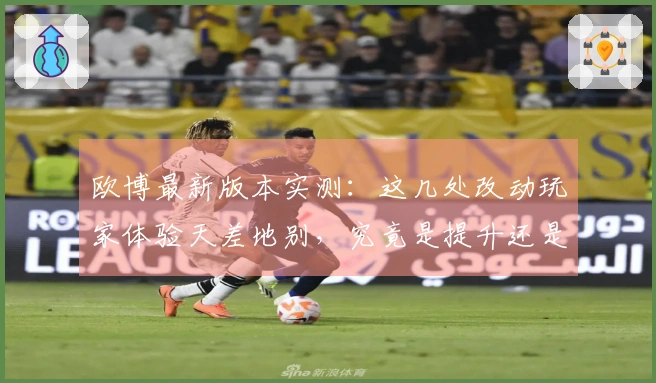 欧博最新版本实测：这几处改动玩家体验天差地别，究竟是提升还是劝退？