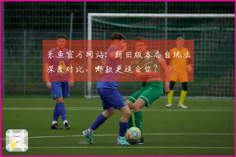 乐鱼官方网站：新旧版本各自玩法深度对比，哪款更适合你？