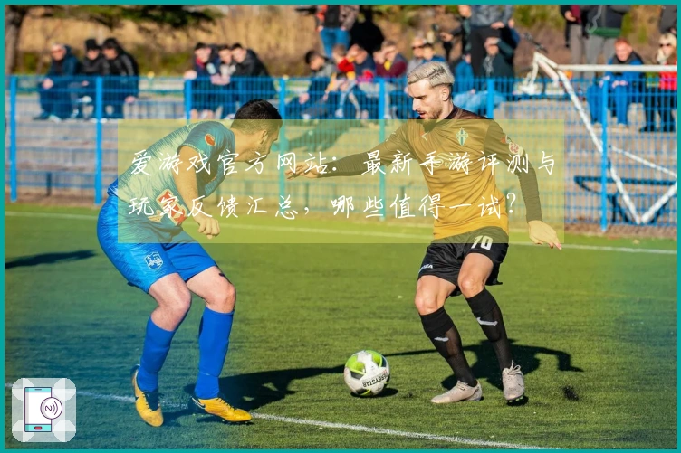 爱游戏官方网站：最新手游评测与玩家反馈汇总，哪些值得一试？